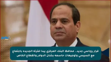 قرار رئاسي جديد.. محافظ البنك المركزي يبدأ فترته الجديدة باجتماع مع السيسي وتوجيهات حاسمة بشأن الدولار والقطاع الخاص